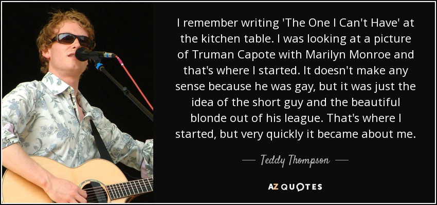 I remember writing 'The One I Can't Have' at the kitchen table. I was looking at a picture of Truman Capote with Marilyn Monroe and that's where I started. It doesn't make any sense because he was gay, but it was just the idea of the short guy and the beautiful blonde out of his league. That's where I started, but very quickly it became about me. - Teddy Thompson