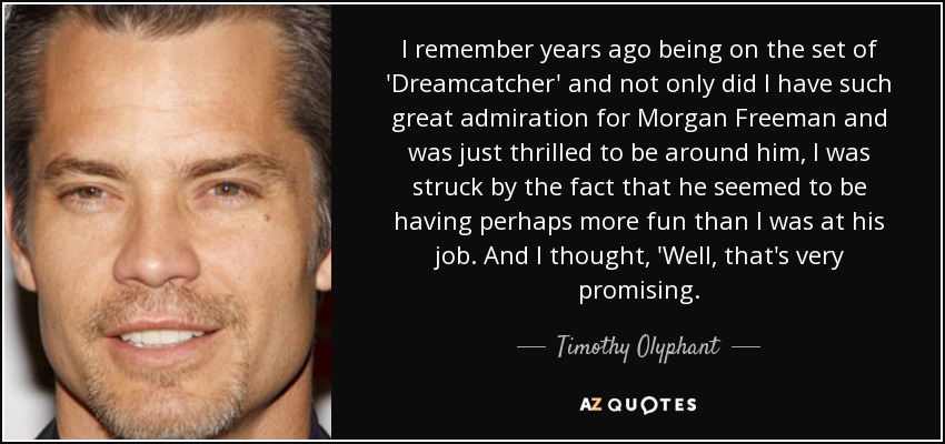 I remember years ago being on the set of 'Dreamcatcher' and not only did I have such great admiration for Morgan Freeman and was just thrilled to be around him, I was struck by the fact that he seemed to be having perhaps more fun than I was at his job. And I thought, 'Well, that's very promising. - Timothy Olyphant