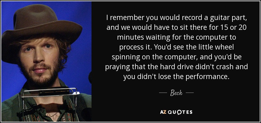 I remember you would record a guitar part, and we would have to sit there for 15 or 20 minutes waiting for the computer to process it. You'd see the little wheel spinning on the computer, and you'd be praying that the hard drive didn't crash and you didn't lose the performance. - Beck