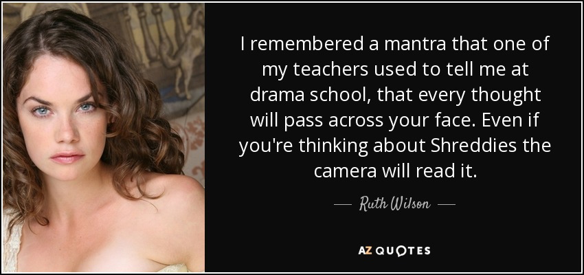 I remembered a mantra that one of my teachers used to tell me at drama school, that every thought will pass across your face. Even if you're thinking about Shreddies the camera will read it. - Ruth Wilson