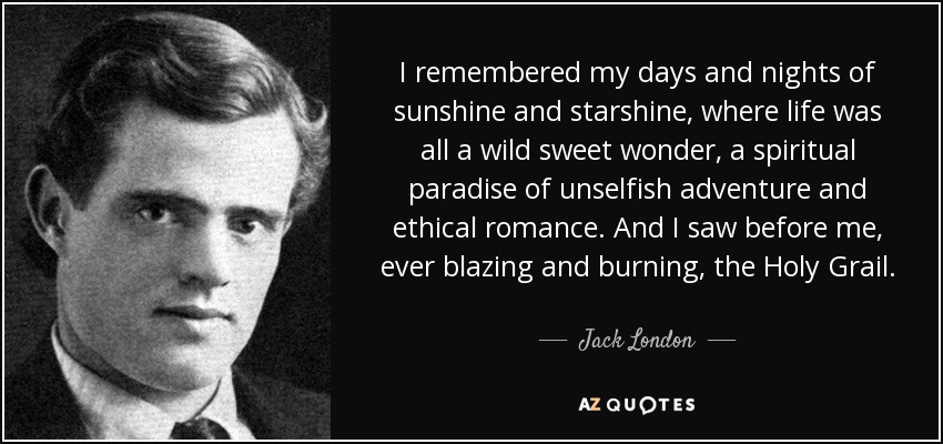 I remembered my days and nights of sunshine and starshine, where life was all a wild sweet wonder, a spiritual paradise of unselfish adventure and ethical romance. And I saw before me, ever blazing and burning, the Holy Grail. - Jack London