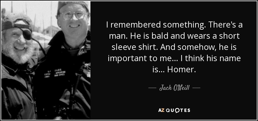 I remembered something. There's a man. He is bald and wears a short sleeve shirt. And somehow, he is important to me... I think his name is... Homer. - Jack O'Neill