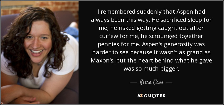 I remembered suddenly that Aspen had always been this way. He sacrificed sleep for me, he risked getting caught out after curfew for me, he scrounged together pennies for me. Aspen's generosity was harder to see because it wasn't as grand as Maxon's, but the heart behind what he gave was so much bigger. - Kiera Cass