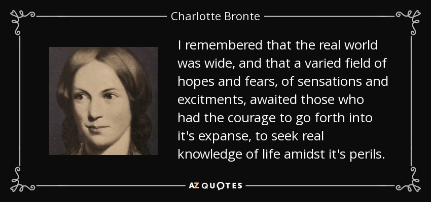 I remembered that the real world was wide, and that a varied field of hopes and fears, of sensations and excitments, awaited those who had the courage to go forth into it's expanse, to seek real knowledge of life amidst it's perils. - Charlotte Bronte