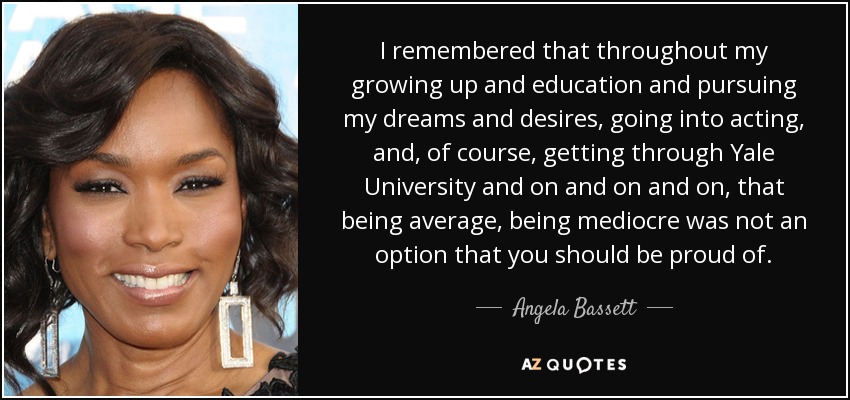 I remembered that throughout my growing up and education and pursuing my dreams and desires, going into acting, and, of course, getting through Yale University and on and on and on, that being average, being mediocre was not an option that you should be proud of. - Angela Bassett