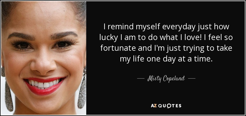 I remind myself everyday just how lucky I am to do what I love! I feel so fortunate and I'm just trying to take my life one day at a time. - Misty Copeland