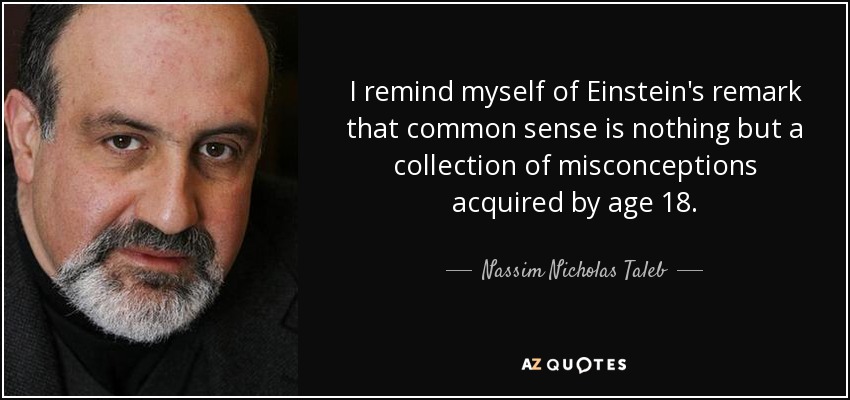 I remind myself of Einstein's remark that common sense is nothing but a collection of misconceptions acquired by age 18. - Nassim Nicholas Taleb