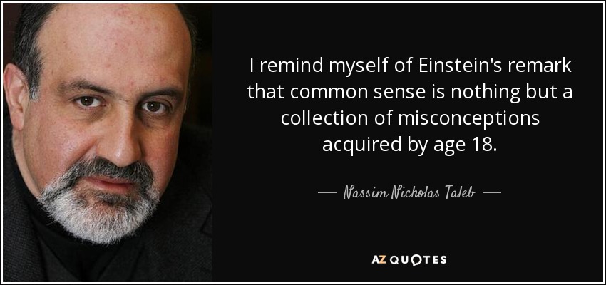 I remind myself of Einstein's remark that common sense is nothing but a collection of misconceptions acquired by age 18. - Nassim Nicholas Taleb