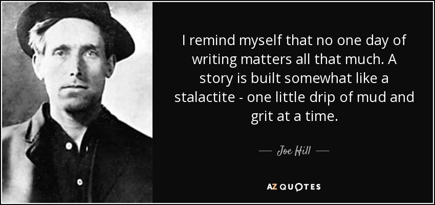 I remind myself that no one day of writing matters all that much. A story is built somewhat like a stalactite - one little drip of mud and grit at a time. - Joe Hill