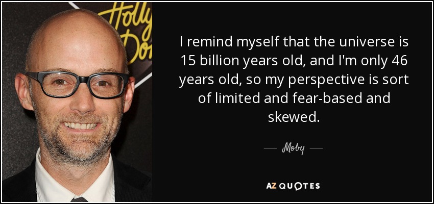 I remind myself that the universe is 15 billion years old, and I'm only 46 years old, so my perspective is sort of limited and fear-based and skewed. - Moby
