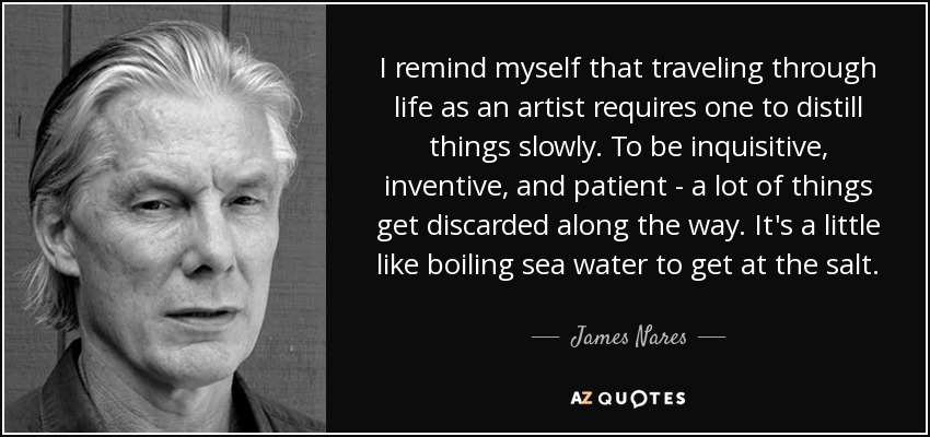 I remind myself that traveling through life as an artist requires one to distill things slowly. To be inquisitive, inventive, and patient - a lot of things get discarded along the way. It's a little like boiling sea water to get at the salt. - James Nares