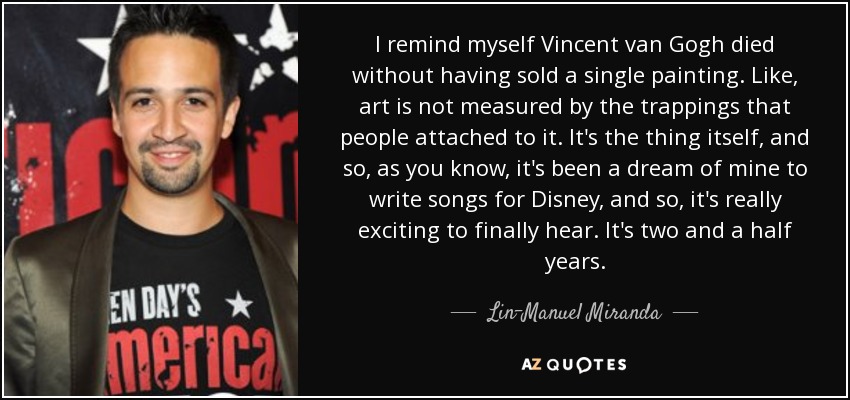 I remind myself Vincent van Gogh died without having sold a single painting. Like, art is not measured by the trappings that people attached to it. It's the thing itself, and so, as you know, it's been a dream of mine to write songs for Disney, and so, it's really exciting to finally hear. It's two and a half years. - Lin-Manuel Miranda