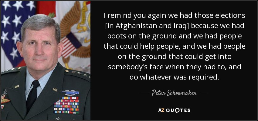 I remind you again we had those elections [in Afghanistan and Iraq] because we had boots on the ground and we had people that could help people, and we had people on the ground that could get into somebody's face when they had to, and do whatever was required. - Peter Schoomaker