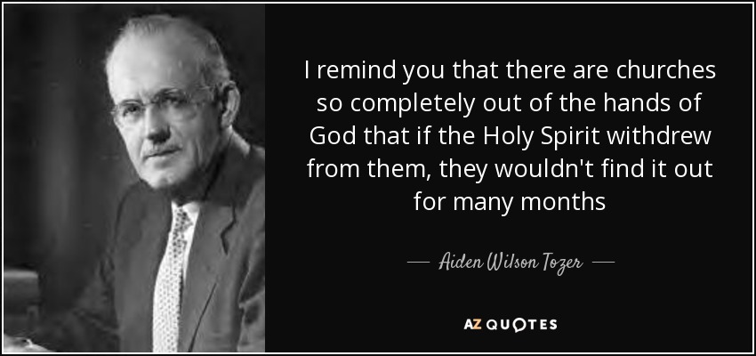 I remind you that there are churches so completely out of the hands of God that if the Holy Spirit withdrew from them, they wouldn't find it out for many months - Aiden Wilson Tozer