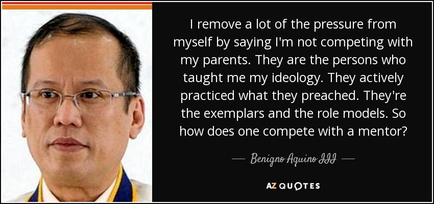 I remove a lot of the pressure from myself by saying I'm not competing with my parents. They are the persons who taught me my ideology. They actively practiced what they preached. They're the exemplars and the role models. So how does one compete with a mentor? - Benigno Aquino III