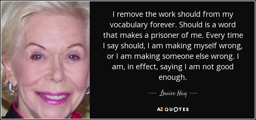 I remove the work should from my vocabulary forever. Should is a word that makes a prisoner of me. Every time I say should, I am making myself wrong, or I am making someone else wrong. I am, in effect, saying I am not good enough. - Louise Hay