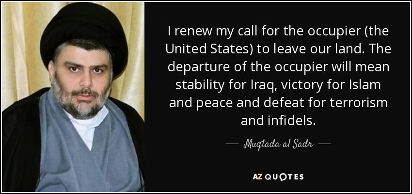 I renew my call for the occupier (the United States) to leave our land. The departure of the occupier will mean stability for Iraq, victory for Islam and peace and defeat for terrorism and infidels. - Muqtada al Sadr