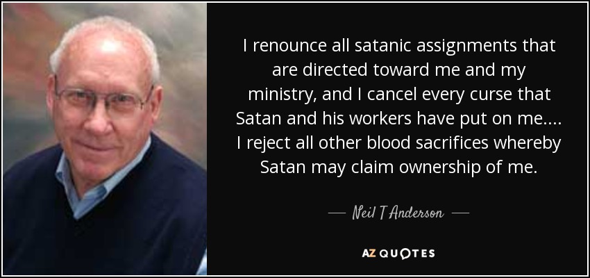 I renounce all satanic assignments that are directed toward me and my ministry, and I cancel every curse that Satan and his workers have put on me. ... I reject all other blood sacrifices whereby Satan may claim ownership of me. - Neil T Anderson