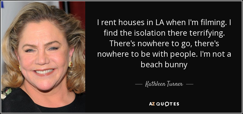 I rent houses in LA when I'm filming. I find the isolation there terrifying. There's nowhere to go, there's nowhere to be with people. I'm not a beach bunny - Kathleen Turner