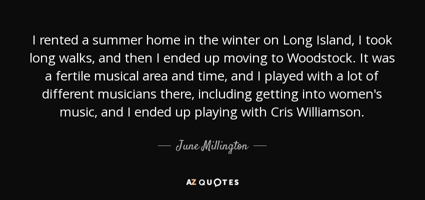 I rented a summer home in the winter on Long Island, I took long walks, and then I ended up moving to Woodstock. It was a fertile musical area and time, and I played with a lot of different musicians there, including getting into women's music, and I ended up playing with Cris Williamson. - June Millington