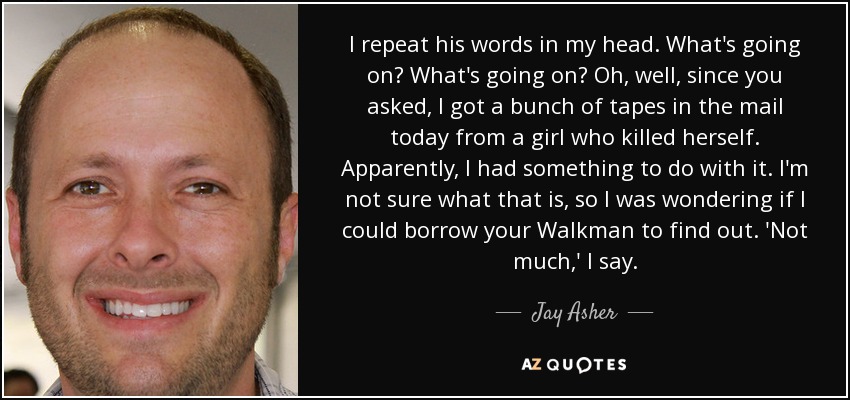 I repeat his words in my head. What's going on? What's going on? Oh, well, since you asked, I got a bunch of tapes in the mail today from a girl who killed herself. Apparently, I had something to do with it. I'm not sure what that is, so I was wondering if I could borrow your Walkman to find out. 'Not much,' I say. - Jay Asher