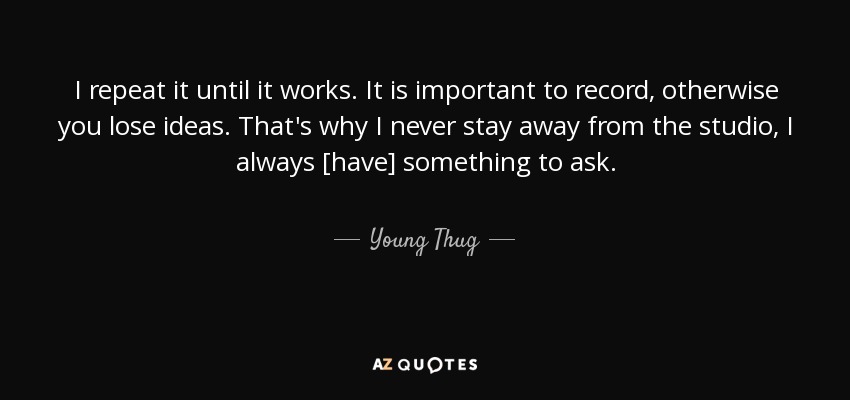 I repeat it until it works. It is important to record, otherwise you lose ideas. That's why I never stay away from the studio, I always [have] something to ask. - Young Thug