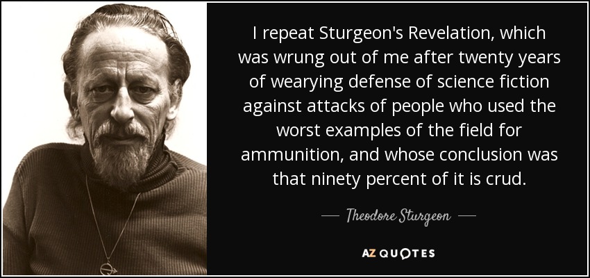 I repeat Sturgeon's Revelation, which was wrung out of me after twenty years of wearying defense of science fiction against attacks of people who used the worst examples of the field for ammunition, and whose conclusion was that ninety percent of it is crud. - Theodore Sturgeon