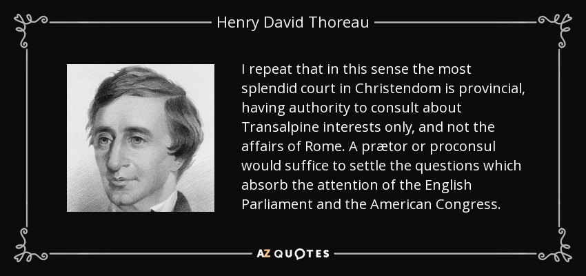 I repeat that in this sense the most splendid court in Christendom is provincial, having authority to consult about Transalpine interests only, and not the affairs of Rome. A prætor or proconsul would suffice to settle the questions which absorb the attention of the English Parliament and the American Congress. - Henry David Thoreau