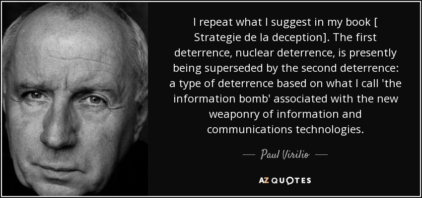 I repeat what I suggest in my book [ Strategie de la deception]. The first deterrence, nuclear deterrence, is presently being superseded by the second deterrence: a type of deterrence based on what I call 'the information bomb' associated with the new weaponry of information and communications technologies. - Paul Virilio