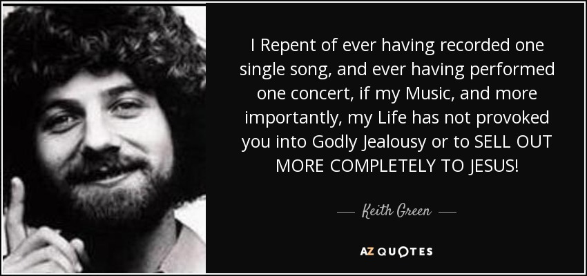 I Repent of ever having recorded one single song, and ever having performed one concert, if my Music, and more importantly, my Life has not provoked you into Godly Jealousy or to SELL OUT MORE COMPLETELY TO JESUS! - Keith Green