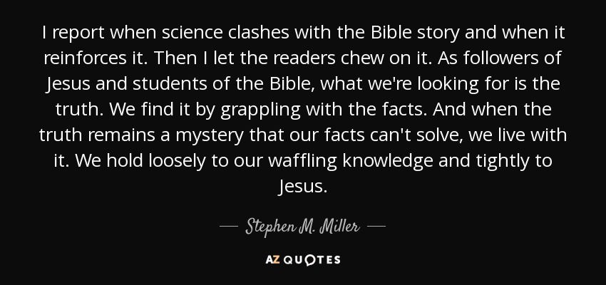I report when science clashes with the Bible story and when it reinforces it. Then I let the readers chew on it. As followers of Jesus and students of the Bible, what we're looking for is the truth. We find it by grappling with the facts. And when the truth remains a mystery that our facts can't solve, we live with it. We hold loosely to our waffling knowledge and tightly to Jesus. - Stephen M. Miller