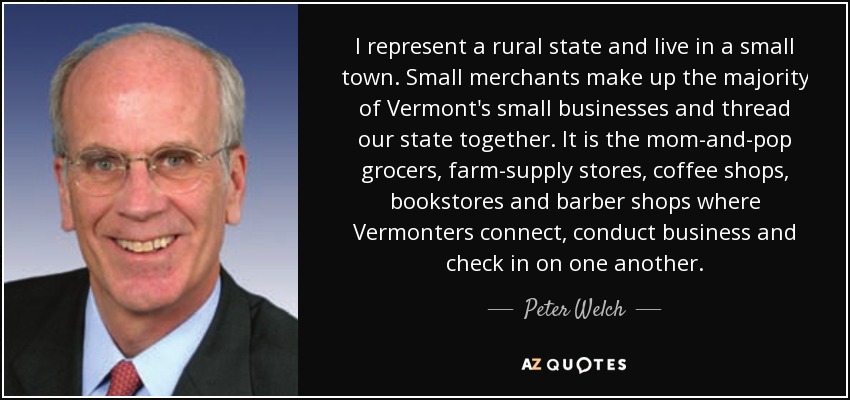 I represent a rural state and live in a small town. Small merchants make up the majority of Vermont's small businesses and thread our state together. It is the mom-and-pop grocers, farm-supply stores, coffee shops, bookstores and barber shops where Vermonters connect, conduct business and check in on one another. - Peter Welch