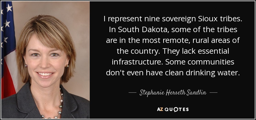I represent nine sovereign Sioux tribes. In South Dakota, some of the tribes are in the most remote, rural areas of the country. They lack essential infrastructure. Some communities don't even have clean drinking water. - Stephanie Herseth Sandlin