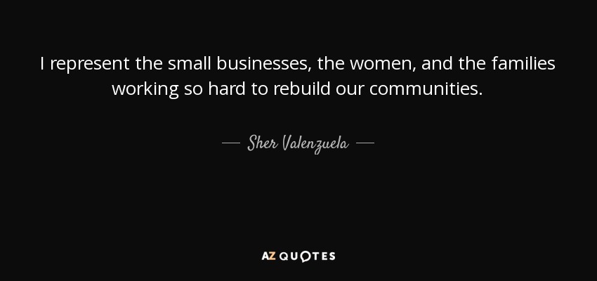 I represent the small businesses, the women, and the families working so hard to rebuild our communities. - Sher Valenzuela