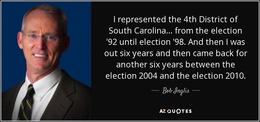 I represented the 4th District of South Carolina... from the election '92 until election '98. And then I was out six years and then came back for another six years between the election 2004 and the election 2010. - Bob Inglis