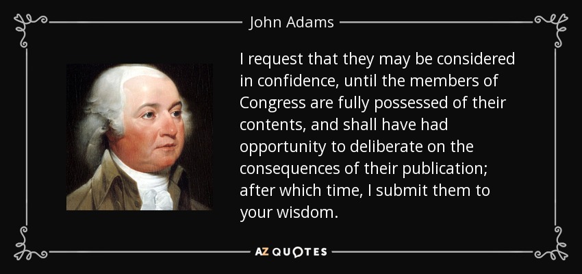 I request that they may be considered in confidence, until the members of Congress are fully possessed of their contents, and shall have had opportunity to deliberate on the consequences of their publication; after which time, I submit them to your wisdom. - John Adams