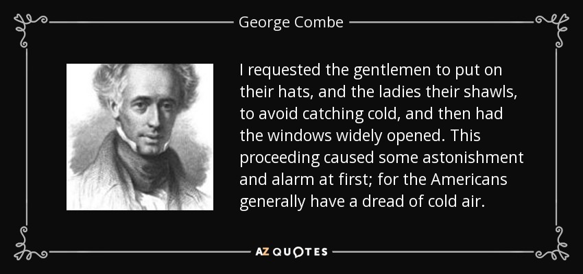 I requested the gentlemen to put on their hats, and the ladies their shawls, to avoid catching cold, and then had the windows widely opened. This proceeding caused some astonishment and alarm at first; for the Americans generally have a dread of cold air. - George Combe