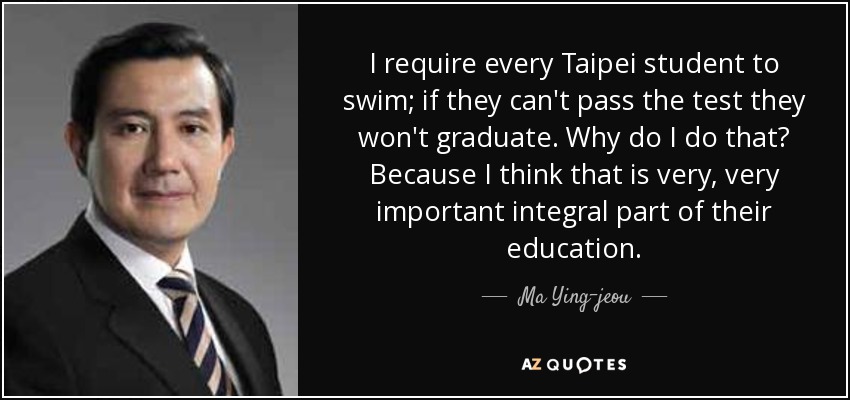 I require every Taipei student to swim; if they can't pass the test they won't graduate. Why do I do that? Because I think that is very, very important integral part of their education. - Ma Ying-jeou