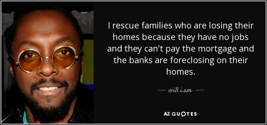 I rescue families who are losing their homes because they have no jobs and they can't pay the mortgage and the banks are foreclosing on their homes. - will.i.am