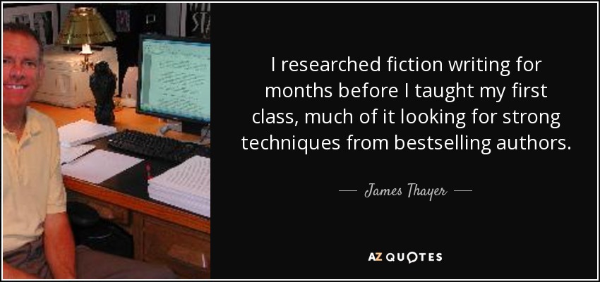 I researched fiction writing for months before I taught my first class, much of it looking for strong techniques from bestselling authors. - James Thayer