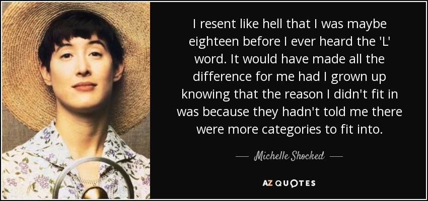 I resent like hell that I was maybe eighteen before I ever heard the 'L' word. It would have made all the difference for me had I grown up knowing that the reason I didn't fit in was because they hadn't told me there were more categories to fit into. - Michelle Shocked
