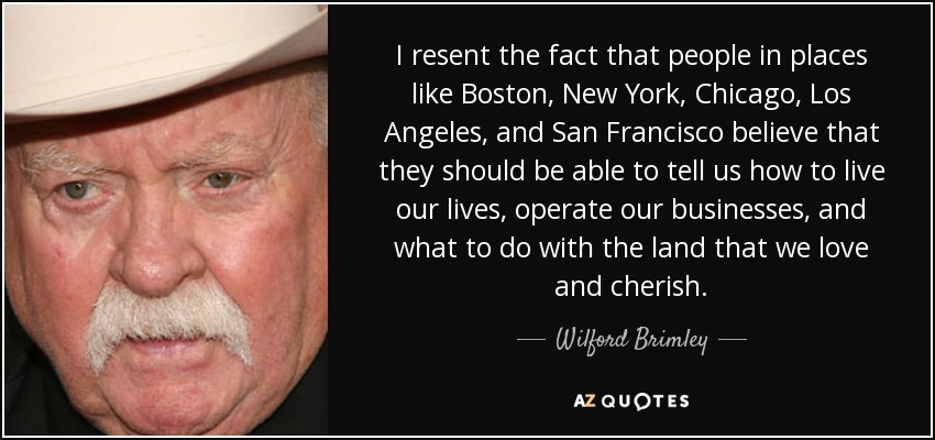 I resent the fact that people in places like Boston, New York, Chicago, Los Angeles, and San Francisco believe that they should be able to tell us how to live our lives, operate our businesses, and what to do with the land that we love and cherish. - Wilford Brimley
