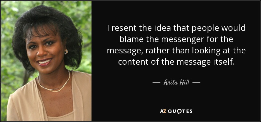 I resent the idea that people would blame the messenger for the message, rather than looking at the content of the message itself. - Anita Hill