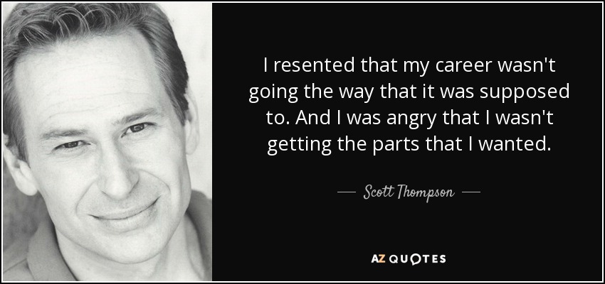 I resented that my career wasn't going the way that it was supposed to. And I was angry that I wasn't getting the parts that I wanted. - Scott Thompson