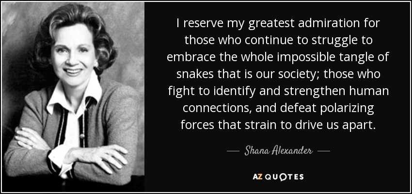 I reserve my greatest admiration for those who continue to struggle to embrace the whole impossible tangle of snakes that is our society; those who fight to identify and strengthen human connections, and defeat polarizing forces that strain to drive us apart. - Shana Alexander