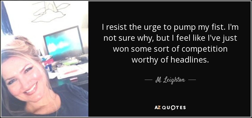 I resist the urge to pump my fist. I'm not sure why, but I feel like I've just won some sort of competition worthy of headlines. - M. Leighton