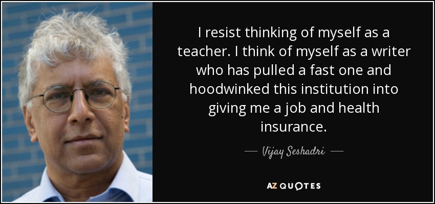 I resist thinking of myself as a teacher. I think of myself as a writer who has pulled a fast one and hoodwinked this institution into giving me a job and health insurance. - Vijay Seshadri