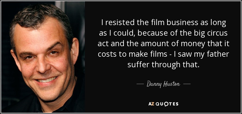 I resisted the film business as long as I could, because of the big circus act and the amount of money that it costs to make films - I saw my father suffer through that. - Danny Huston