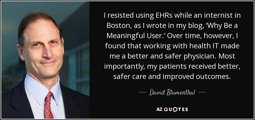 I resisted using EHRs while an internist in Boston, as I wrote in my blog, ‘Why Be a Meaningful User.’ Over time, however, I found that working with health IT made me a better and safer physician. Most importantly, my patients received better, safer care and improved outcomes. - David Blumenthal