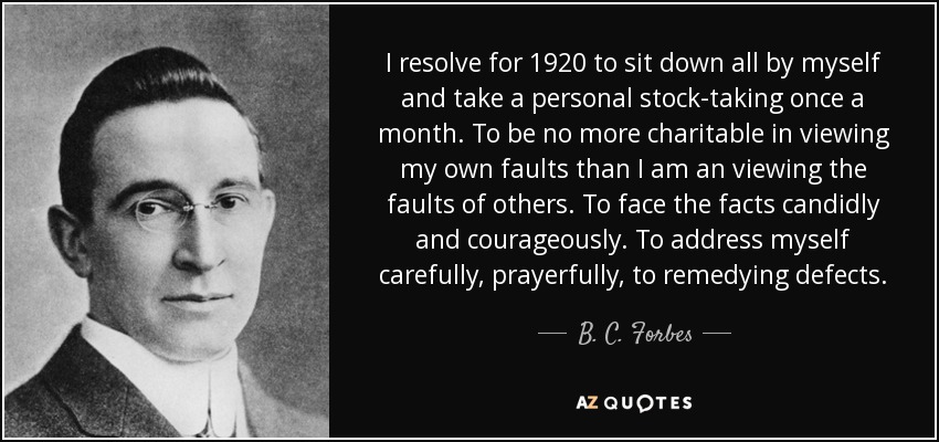 I resolve for 1920 to sit down all by myself and take a personal stock-taking once a month. To be no more charitable in viewing my own faults than I am an viewing the faults of others. To face the facts candidly and courageously. To address myself carefully, prayerfully, to remedying defects. - B. C. Forbes